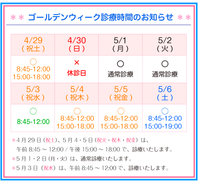 ゴールデンウィーク診療時間のお知らせ:5月2日(水)は、通常の水曜午前診療 8:45~12:45となります。5月3日(祝木)は、祝日診療致します。(17:00受付終了となります)5月4・5・6日の3日間、休診させて頂きます。5月7日(月)より通常診療となります。患者さまにはご迷惑をお掛け致しますが、ご理解の程よろしくお願い致します。